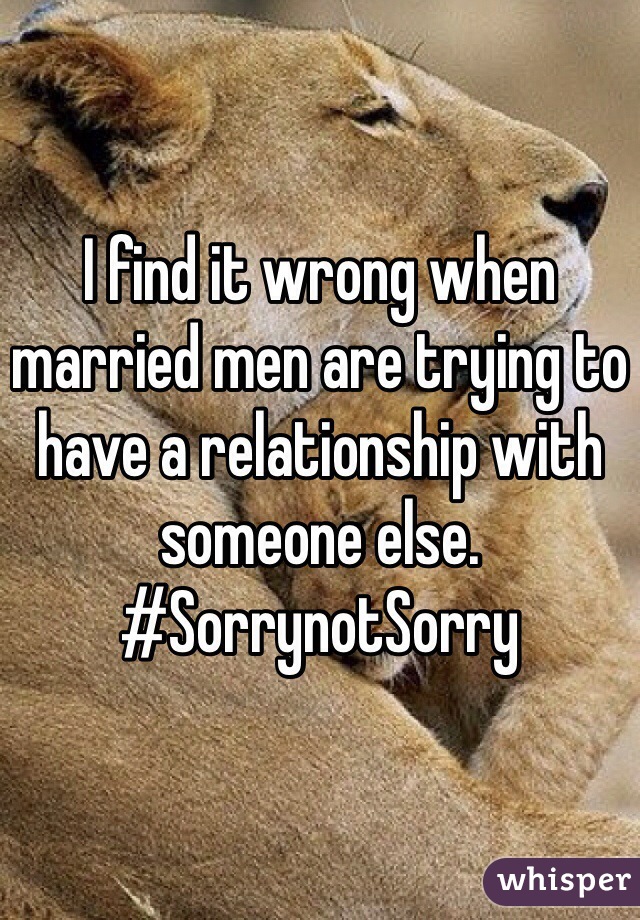 I find it wrong when married men are trying to have a relationship with someone else. 
#SorrynotSorry