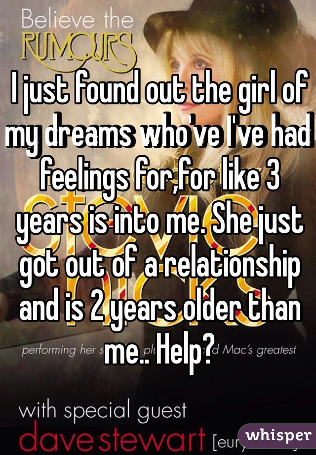 I just found out the girl of my dreams who've I've had feelings for,for like 3 years is into me. She just got out of a relationship and is 2 years older than me.. Help? 