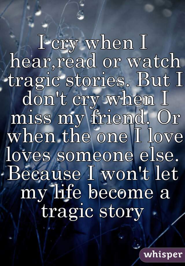 I cry when I hear,read or watch tragic stories. But I don't cry when I miss my friend. Or when the one I love loves someone else. 

Because I won't let my life become a tragic story 