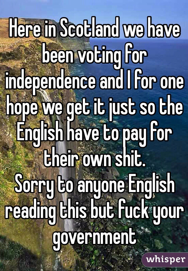 Here in Scotland we have been voting for independence and I for one hope we get it just so the English have to pay for their own shit.
Sorry to anyone English reading this but fuck your government 