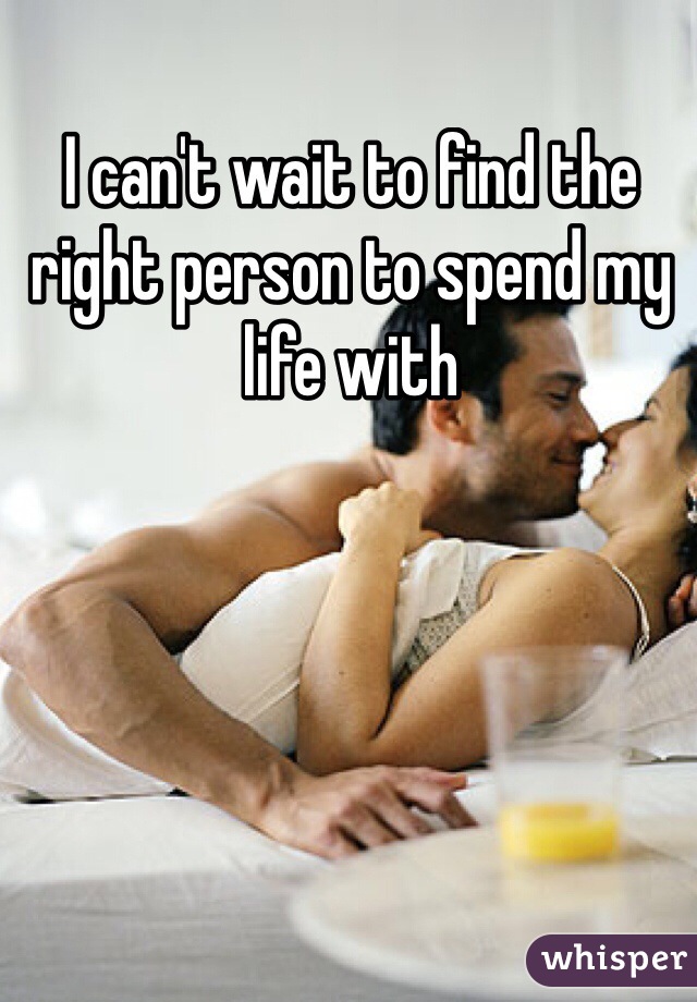 I can't wait to find the right person to spend my life with 