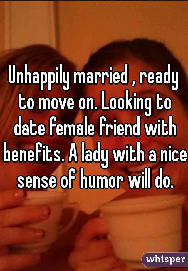 Unhappily married , ready to move on. Looking to date female friend with benefits. A lady with a nice sense of humor will do.