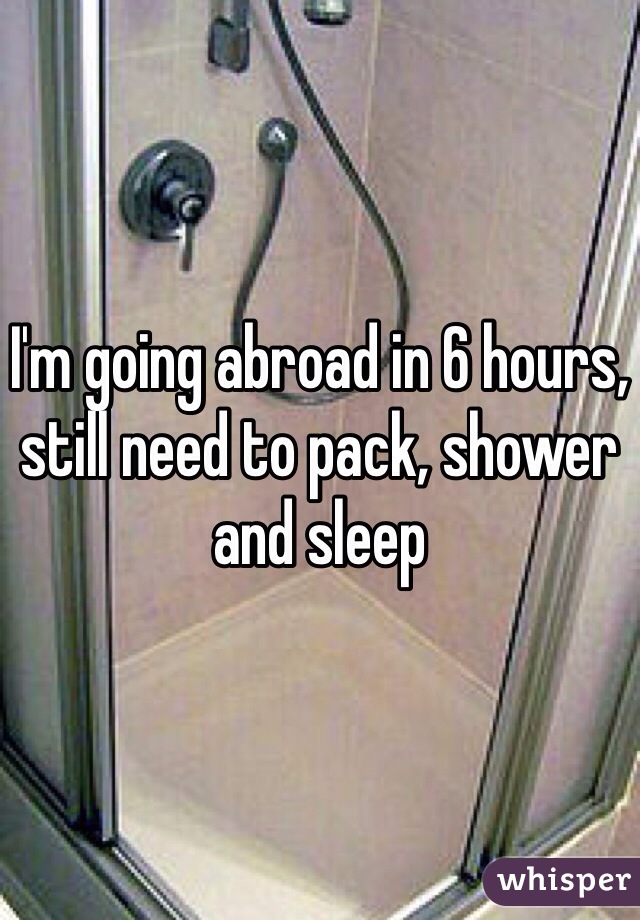 I'm going abroad in 6 hours, still need to pack, shower and sleep