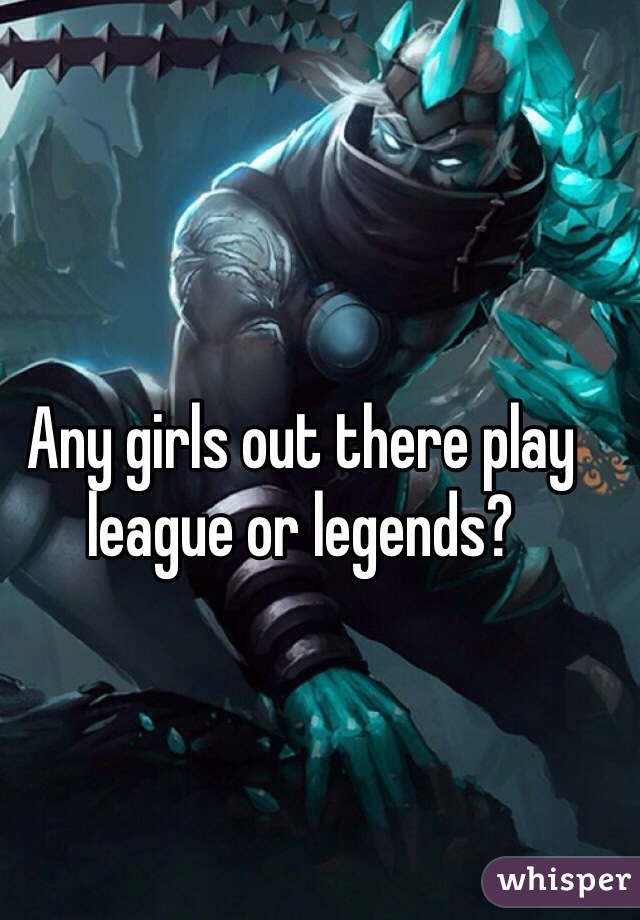 Any girls out there play league or legends?