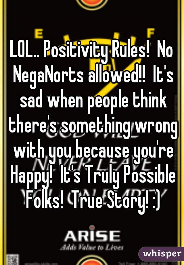LOL.. Positivity Rules!  No NegaNorts allowed!!  It's sad when people think there's something wrong with you because you're Happy!  It's Truly Possible Folks!  True Story! :)