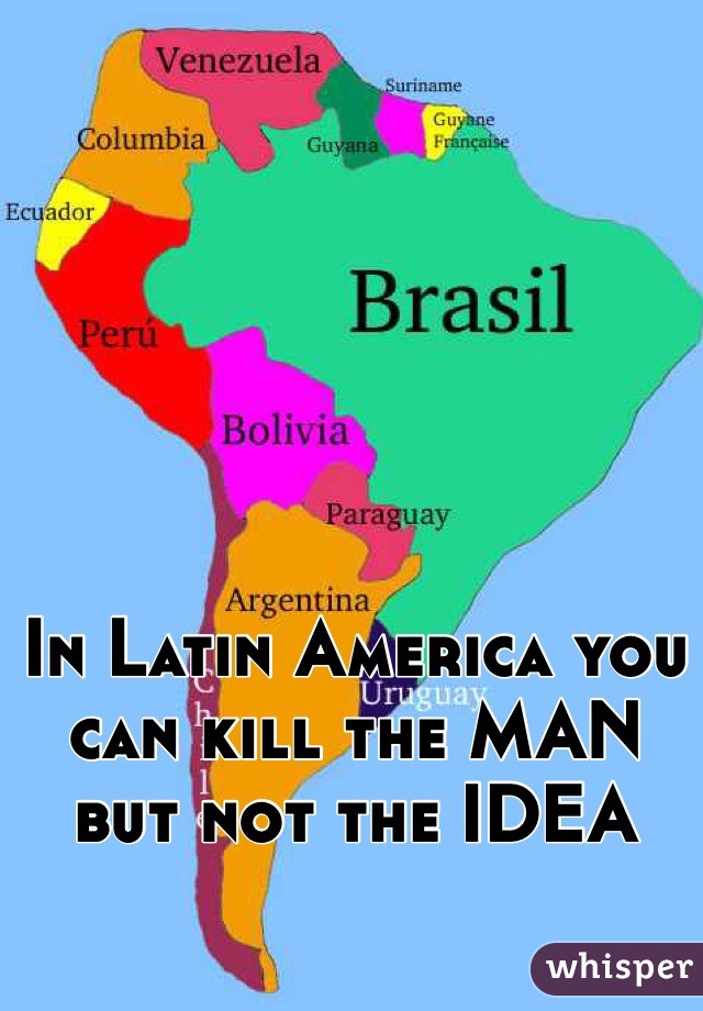 In Latin America you can kill the MAN but not the IDEA