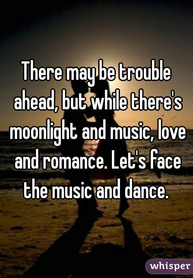 There may be trouble ahead, but while there's moonlight and music, love and romance. Let's face the music and dance. 