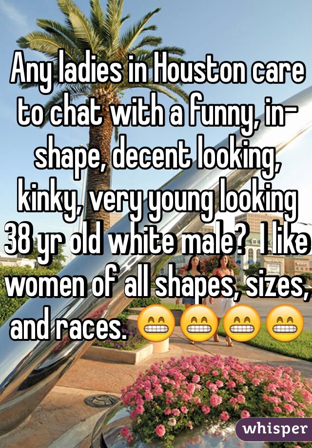 Any ladies in Houston care to chat with a funny, in-shape, decent looking, kinky, very young looking 38 yr old white male?  I like women of all shapes, sizes, and races. 😁😁😁😁