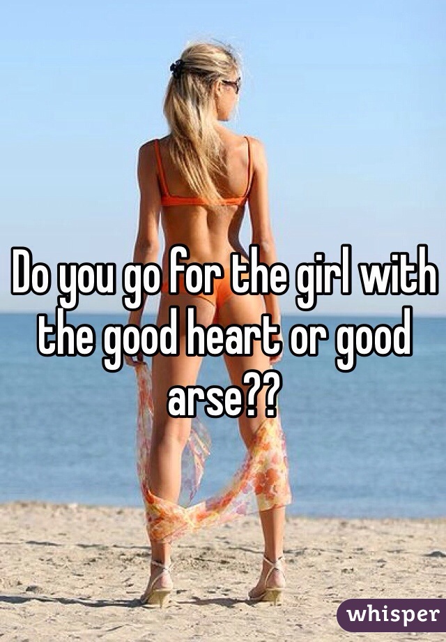Do you go for the girl with the good heart or good arse?? 