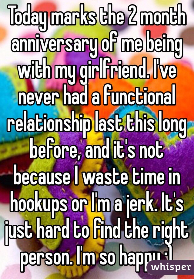 Today marks the 2 month anniversary of me being with my girlfriend. I've never had a functional relationship last this long before, and it's not because I waste time in hookups or I'm a jerk. It's just hard to find the right person. I'm so happy :) 