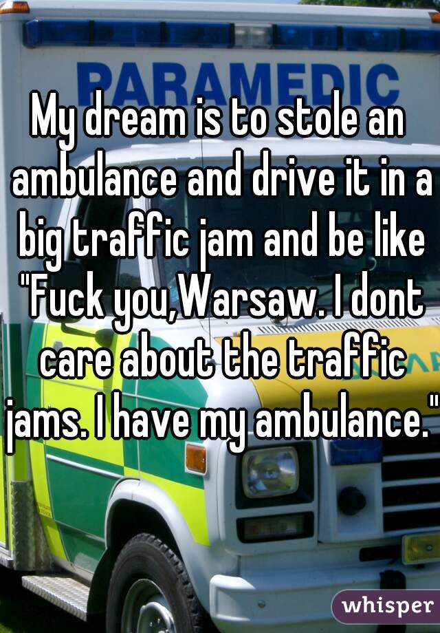 My dream is to stole an ambulance and drive it in a big traffic jam and be like "Fuck you,Warsaw. I dont care about the traffic jams. I have my ambulance."  