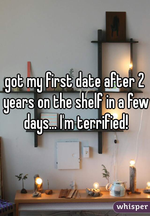 got my first date after 2 years on the shelf in a few days... I'm terrified!