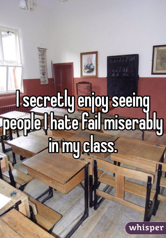 I secretly enjoy seeing people I hate fail miserably in my class.