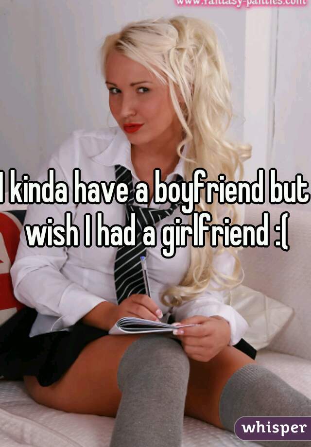 I kinda have a boyfriend but wish I had a girlfriend :(