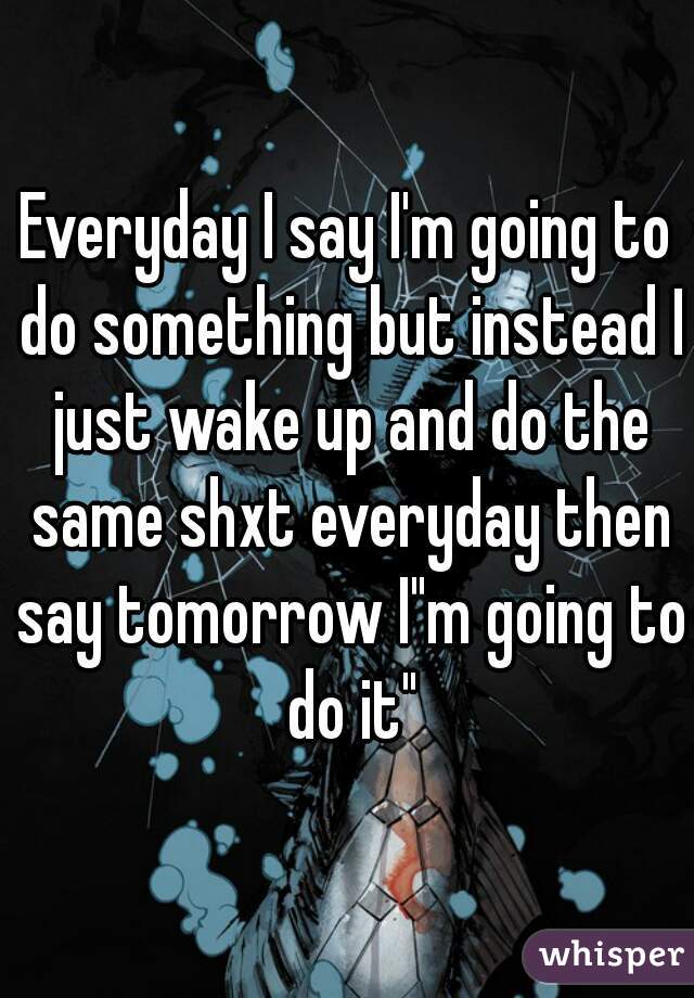 Everyday I say I'm going to do something but instead I just wake up and do the same shxt everyday then say tomorrow I"m going to do it"