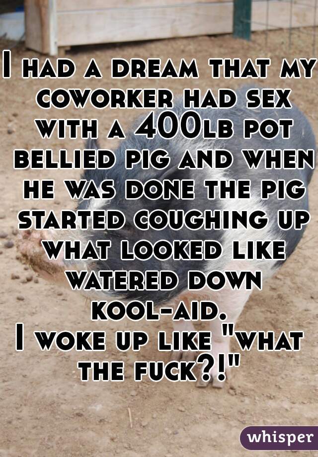 I had a dream that my coworker had sex with a 400lb pot bellied pig and when he was done the pig started coughing up what looked like watered down kool-aid. 
I woke up like "what the fuck?!" 