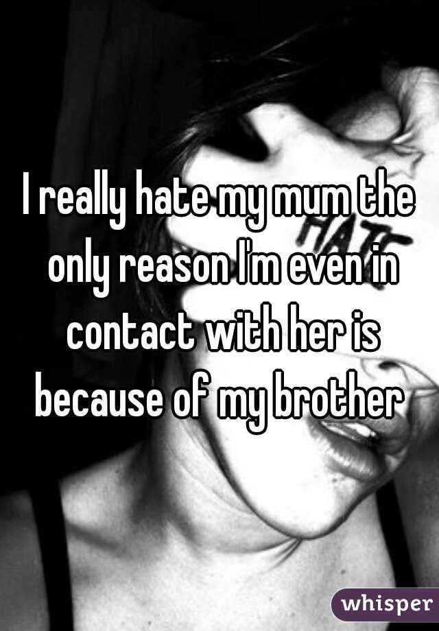 I really hate my mum the only reason I'm even in contact with her is because of my brother 