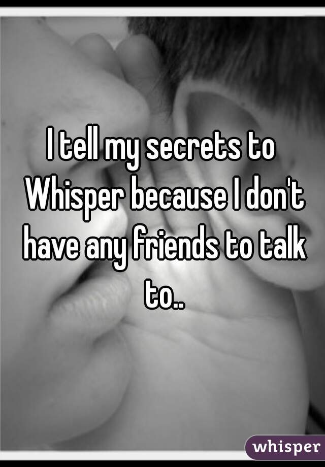 I tell my secrets to Whisper because I don't have any friends to talk to..