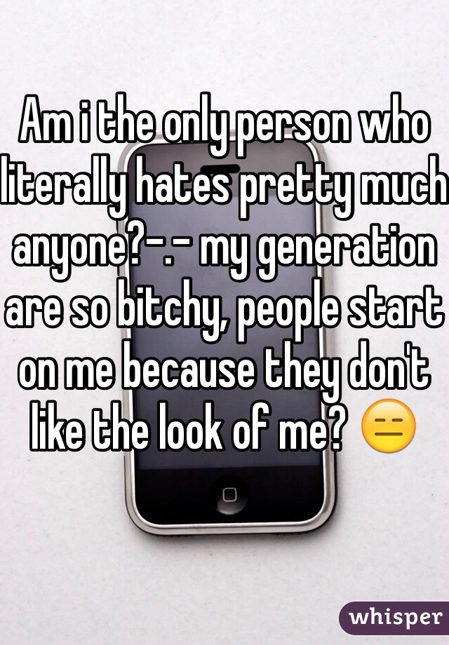 Am i the only person who literally hates pretty much anyone?-.- my generation are so bitchy, people start on me because they don't like the look of me? 😑