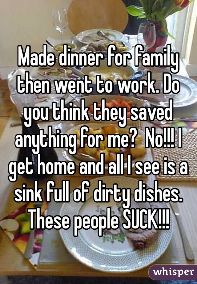 Made dinner for family then went to work. Do you think they saved anything for me?  No!!! I get home and all I see is a sink full of dirty dishes. These people SUCK!!!