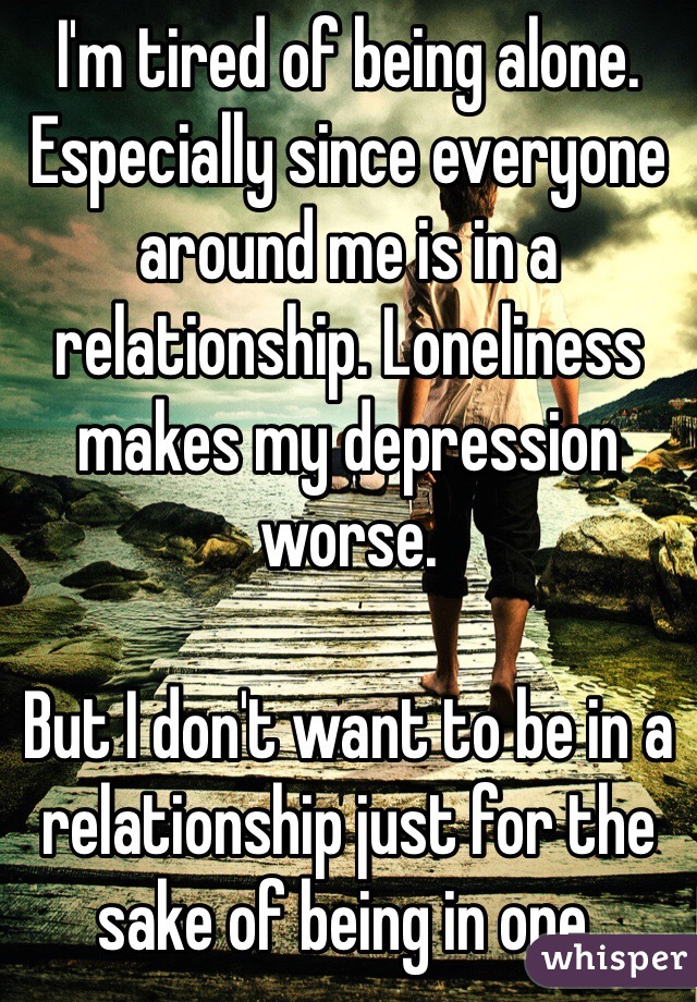 I'm tired of being alone. Especially since everyone around me is in a relationship. Loneliness makes my depression worse.

But I don't want to be in a relationship just for the sake of being in one.