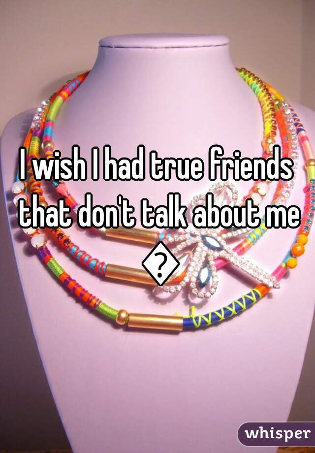 I wish I had true friends that don't talk about me 😠