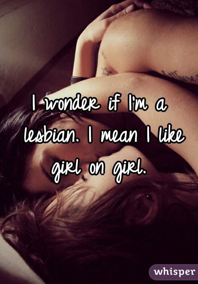 I wonder if I'm a lesbian. I mean I like girl on girl. 