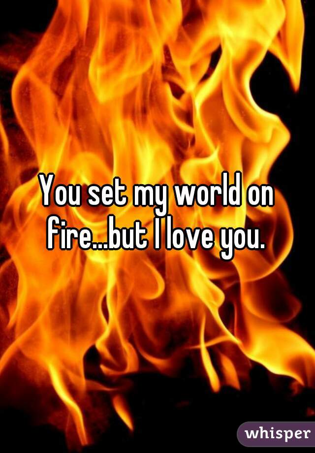 You set my world on fire...but I love you. 
