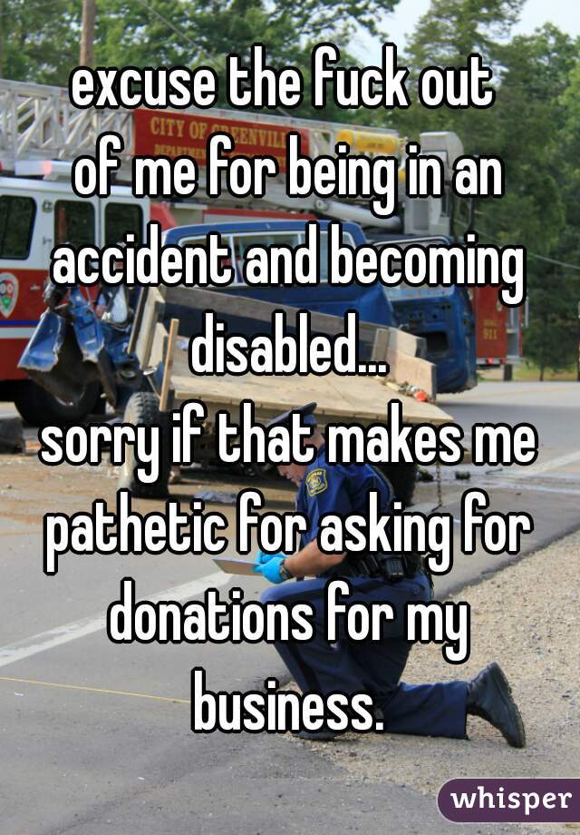 excuse the fuck out 
of me for being in an
accident and becoming
disabled...
sorry if that makes me
pathetic for asking for
donations for my
business.