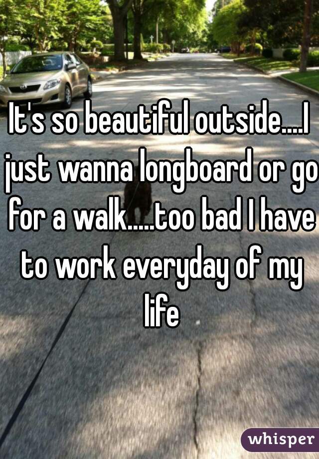 It's so beautiful outside....I just wanna longboard or go for a walk.....too bad I have to work everyday of my life