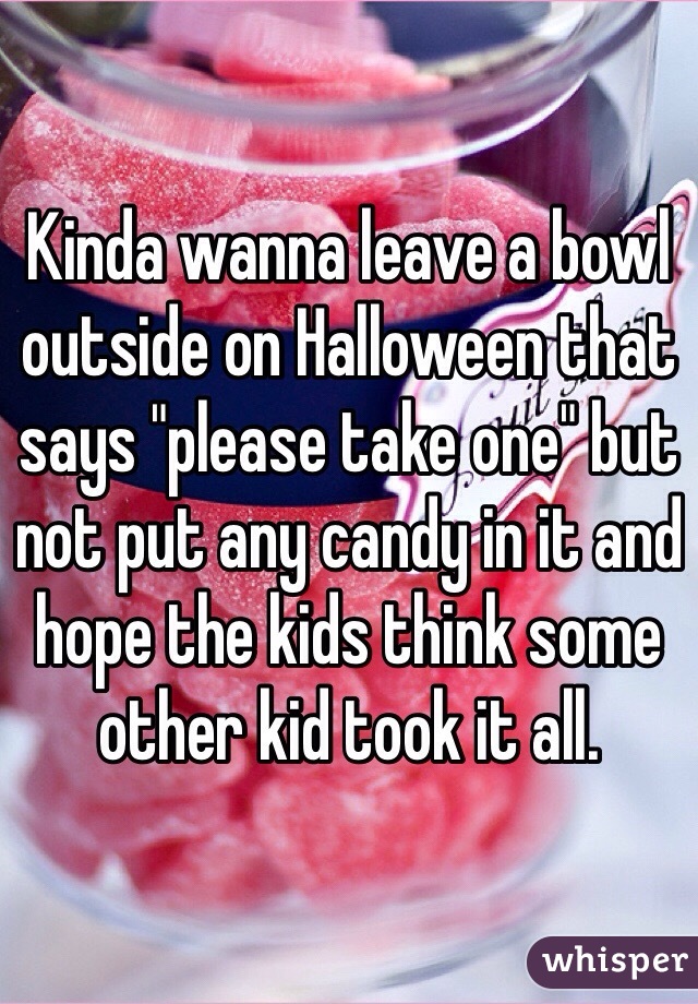 Kinda wanna leave a bowl outside on Halloween that says "please take one" but not put any candy in it and hope the kids think some other kid took it all. 
