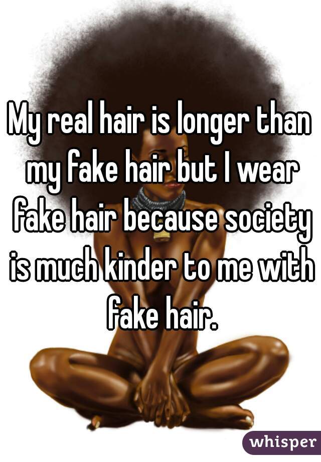 My real hair is longer than my fake hair but I wear fake hair because society is much kinder to me with fake hair.