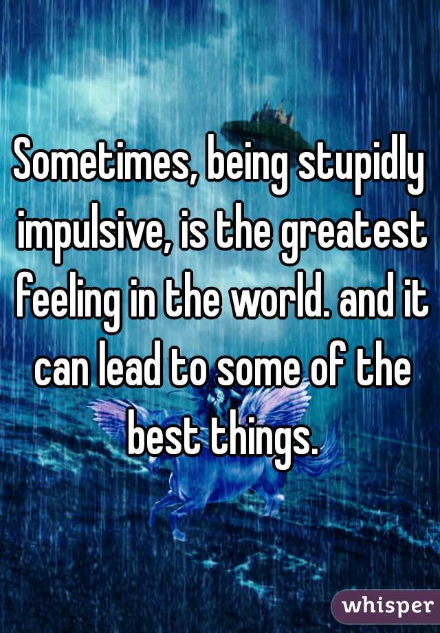 Sometimes, being stupidly impulsive, is the greatest feeling in the world. and it can lead to some of the best things.