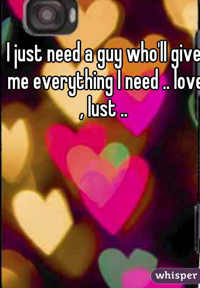 I just need a guy who'll give me everything I need .. love , lust .. 