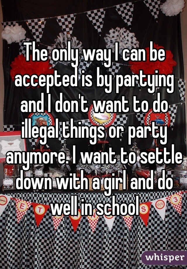 The only way I can be accepted is by partying and I don't want to do illegal things or party anymore. I want to settle down with a girl and do well in school