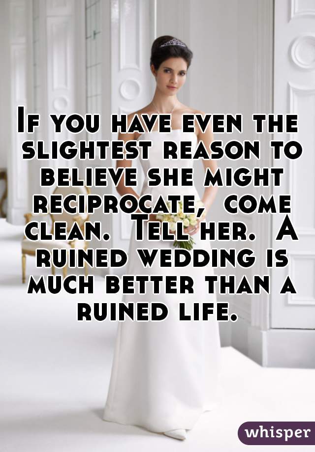 If you have even the slightest reason to believe she might reciprocate,  come clean.  Tell her.  A ruined wedding is much better than a ruined life. 