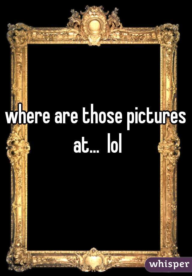 where are those pictures at...  lol