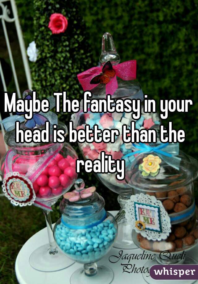 Maybe The fantasy in your head is better than the reality