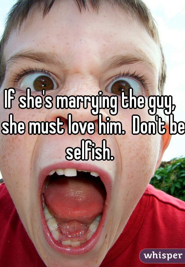 If she's marrying the guy,  she must love him.  Don't be selfish.  