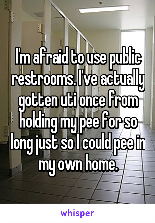I'm afraid to use public restrooms. I've actually gotten uti once from holding my pee for so long just so I could pee in my own home.