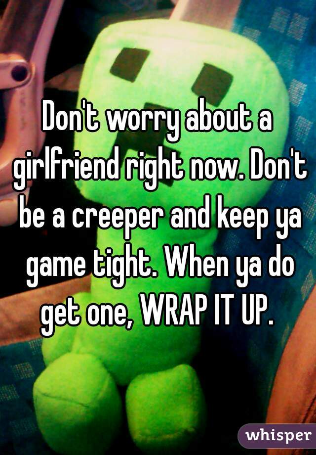 Don't worry about a girlfriend right now. Don't be a creeper and keep ya game tight. When ya do get one, WRAP IT UP. 