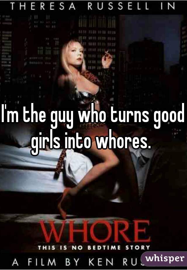 I'm the guy who turns good girls into whores.  