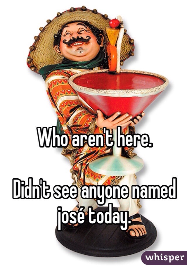 Who aren't here. 

Didn't see anyone named josé today. 