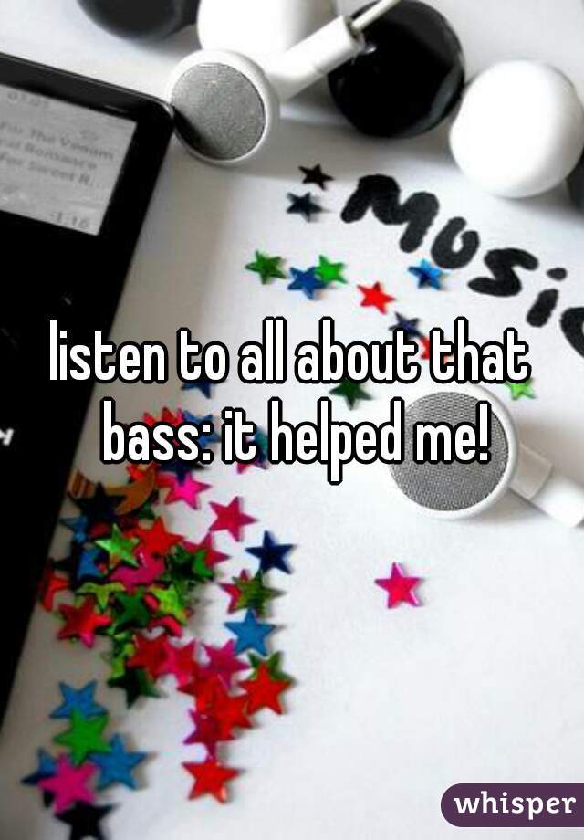 listen to all about that bass: it helped me!