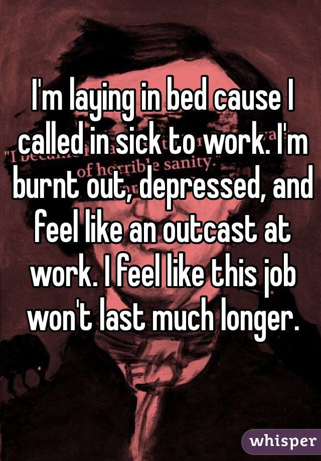 I'm laying in bed cause I called in sick to work. I'm burnt out, depressed, and feel like an outcast at work. I feel like this job won't last much longer. 