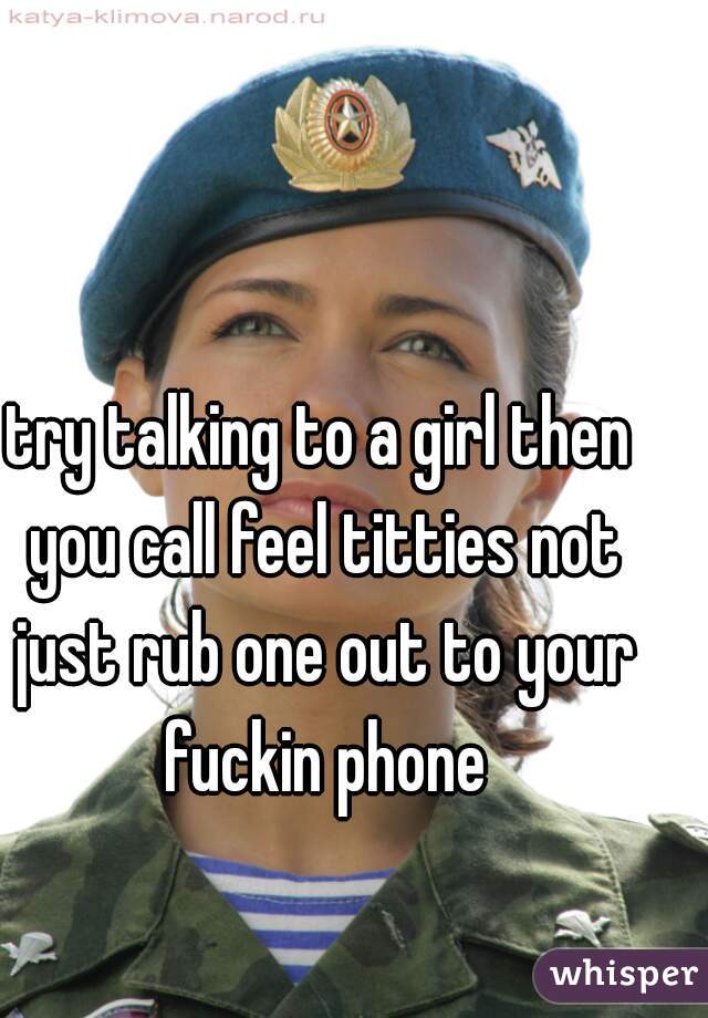 try talking to a girl then you call feel titties not just rub one out to your fuckin phone