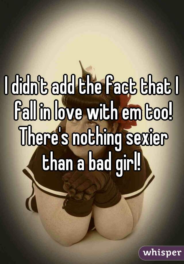 I didn't add the fact that I fall in love with em too! There's nothing sexier than a bad girl! 