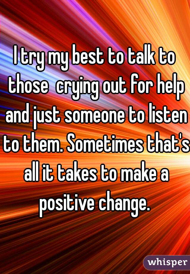 I try my best to talk to those  crying out for help and just someone to listen to them. Sometimes that's all it takes to make a positive change. 