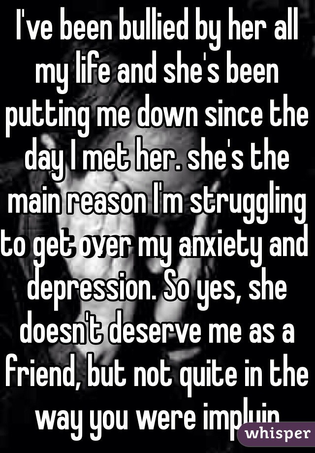 I've been bullied by her all my life and she's been putting me down since the day I met her. she's the main reason I'm struggling to get over my anxiety and depression. So yes, she doesn't deserve me as a friend, but not quite in the way you were implyin