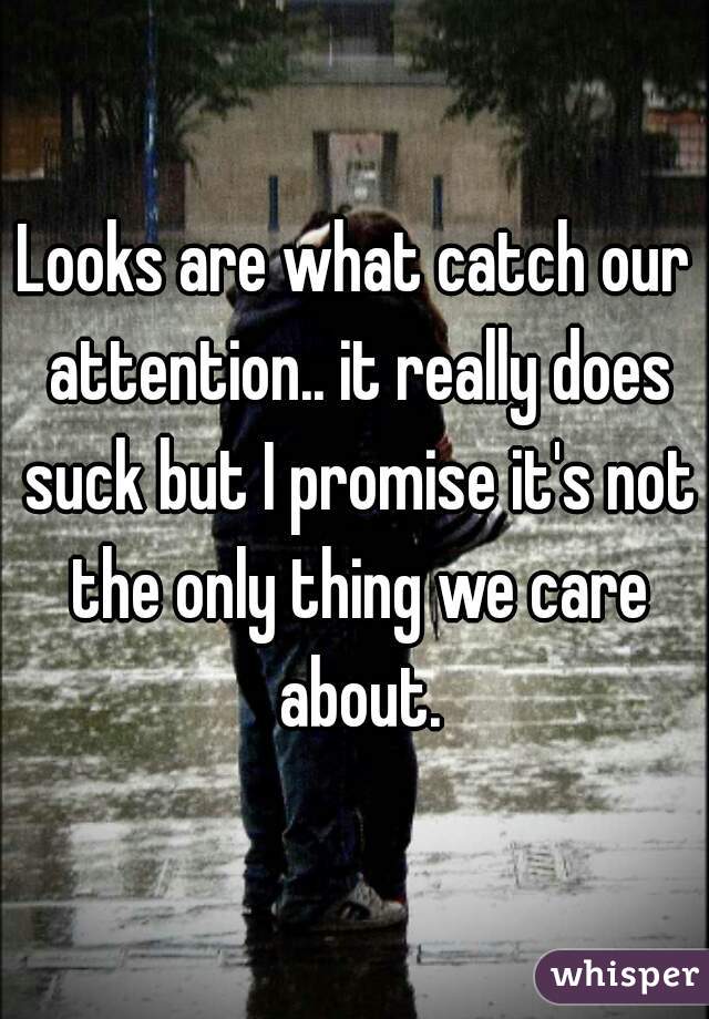 Looks are what catch our attention.. it really does suck but I promise it's not the only thing we care about.